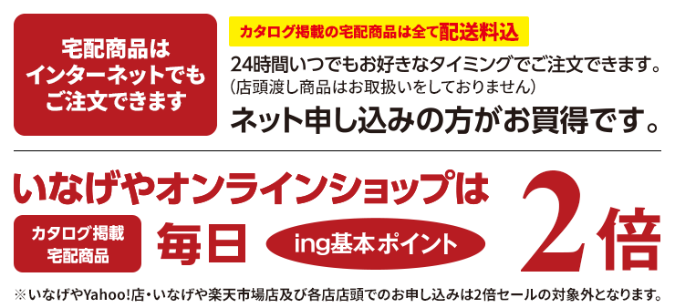 宅配商品はインターネットでもご注文できます。カタログ掲載の宅配商品は全て配送料込みです。24時間いつでもお好きなタイミングでご注文できます。（店頭渡し商品はお取扱いをしておりません）ネット申し込みの方がお買得です。いなげやオンラインショップは、カタログ掲載宅配商品が毎日、ing基本ポイント2倍です。※いなげやYahoo!店・いなげや楽天市場店及び各店店頭でのお申し込みは2倍セールの対象外となります。
